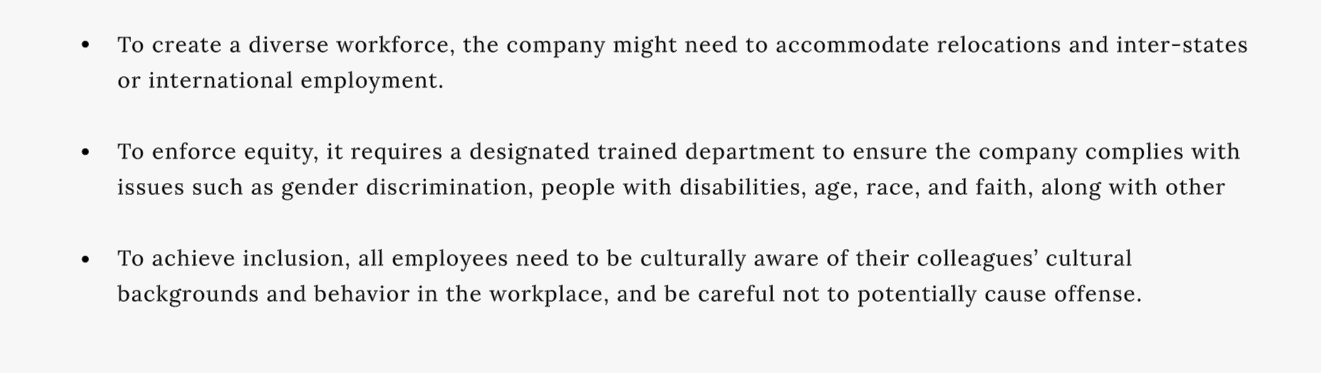 To create a diverse workforce, the company might need to accommodate relocations and inter-states or international employment.

To enforce equity, it requires a designated trained department to ensure the company complies with issues such as gender discrimination, people with disabilities, age, race, and faith, along with other
 
To achieve inclusion, all employees need to be culturally aware of their colleagues’ cultural backgrounds and behavior in the workplace, and be careful not to potentially cause offense. 