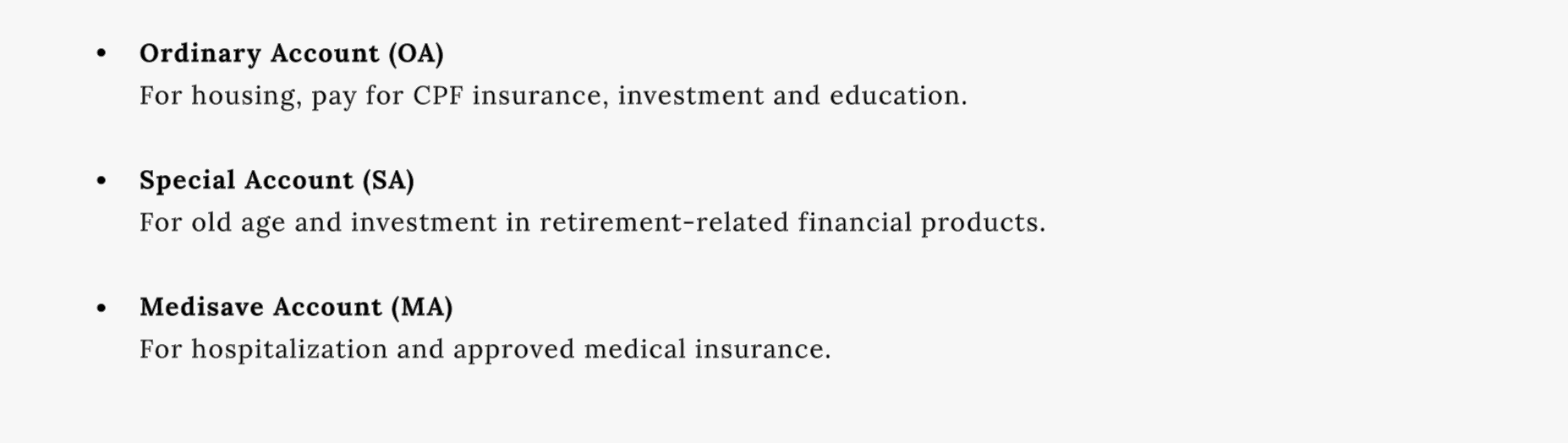 Ordinary Account (OA) - for housing, pay for CPF insurance, investment and education.
Special Account (SA) - for old age and investment in retirement-related financial products.
Medisave Account (MA) – for hospitalization and approved medical insurance.
