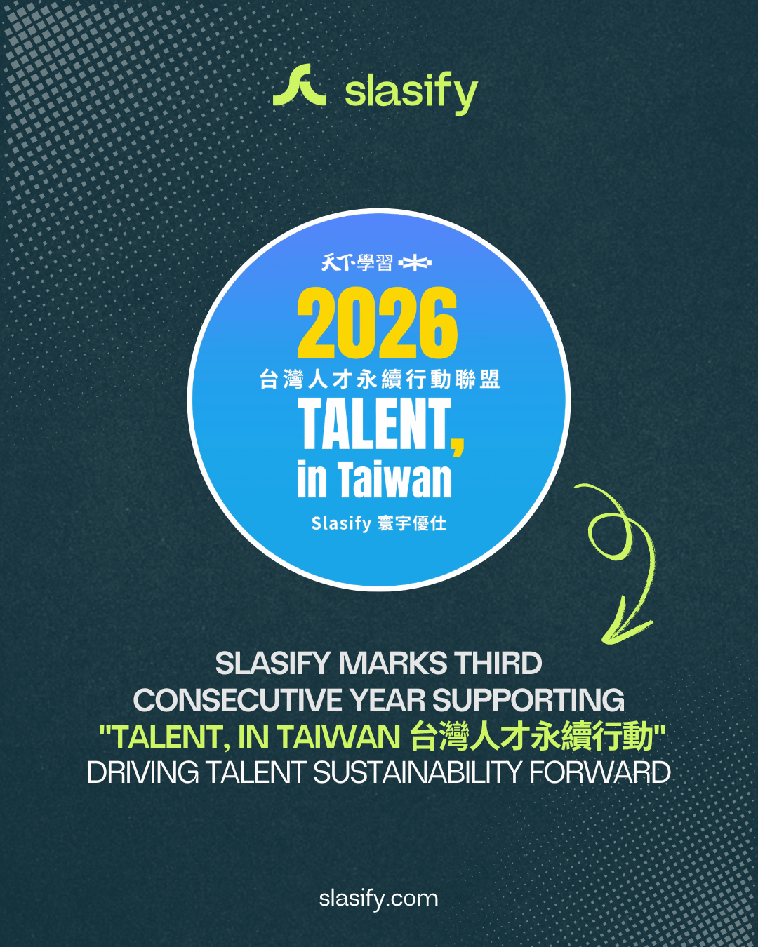 我們相信，企業的成長應該與人才的成長同步發生。因此，Slasify 持續投入人才永續、職場共融與人才發展，連續多年參與 「TALENT, in Taiwan 台灣人才永續行動聯盟」，並攜手 World Learning、WTW、Cheers 快樂工作人等夥伴，共同打造更具包容性與永續性的全球職場生態。